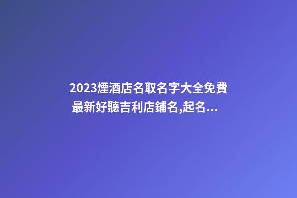 2023煙酒店名取名字大全免費 最新好聽吉利店鋪名,起名之家-第1張-店鋪起名-玄機派